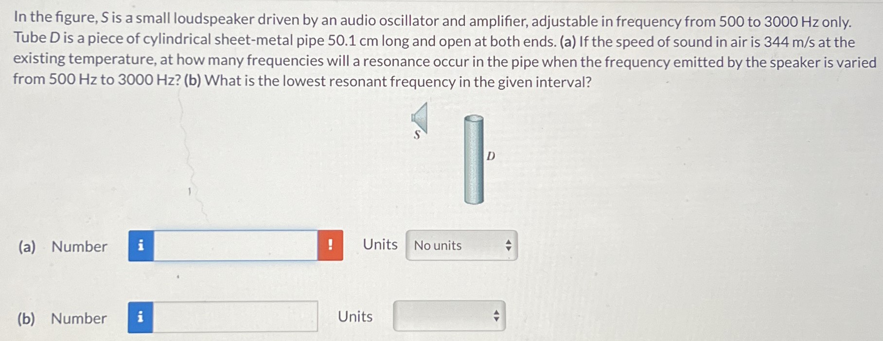 In the figure, S is a small loudspeaker driven by an audio oscillator and amplifier, adjustable in frequency from 500 to 3000 Hz only. Tube D is a piece of cylindrical sheet-metal pipe 50.1 cm long and open at both ends. (a) If the speed of sound in air is 344 m/s at the existing temperature, at how many frequencies will a resonance occur in the pipe when the frequency emitted by the speaker is varied from 500 Hz to 3000 Hz? (b) What is the lowest resonant frequency in the given interval? (a) Number Units No units (b) Number Units