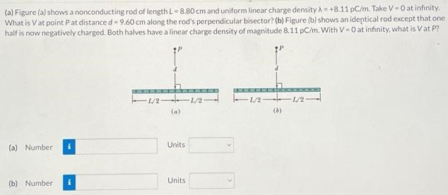 (a) Figure (a) shows a nonconducting rod of length L = 8.80 cm and uniform linear charge density λ = +8.11 pC/m. Take V = 0 at infinity, What is V at point P at distance d = 9.60 cm along the rod's perpendicular bisector? (b) Figure (b) shows an identical rod except that one half is now negatively charged. Both halves have a linear charge density of magnitude 8.11 pC/m. With V = 0 at infinity, what is V at P? (a) (b) (a) Number Units (b) Number Units