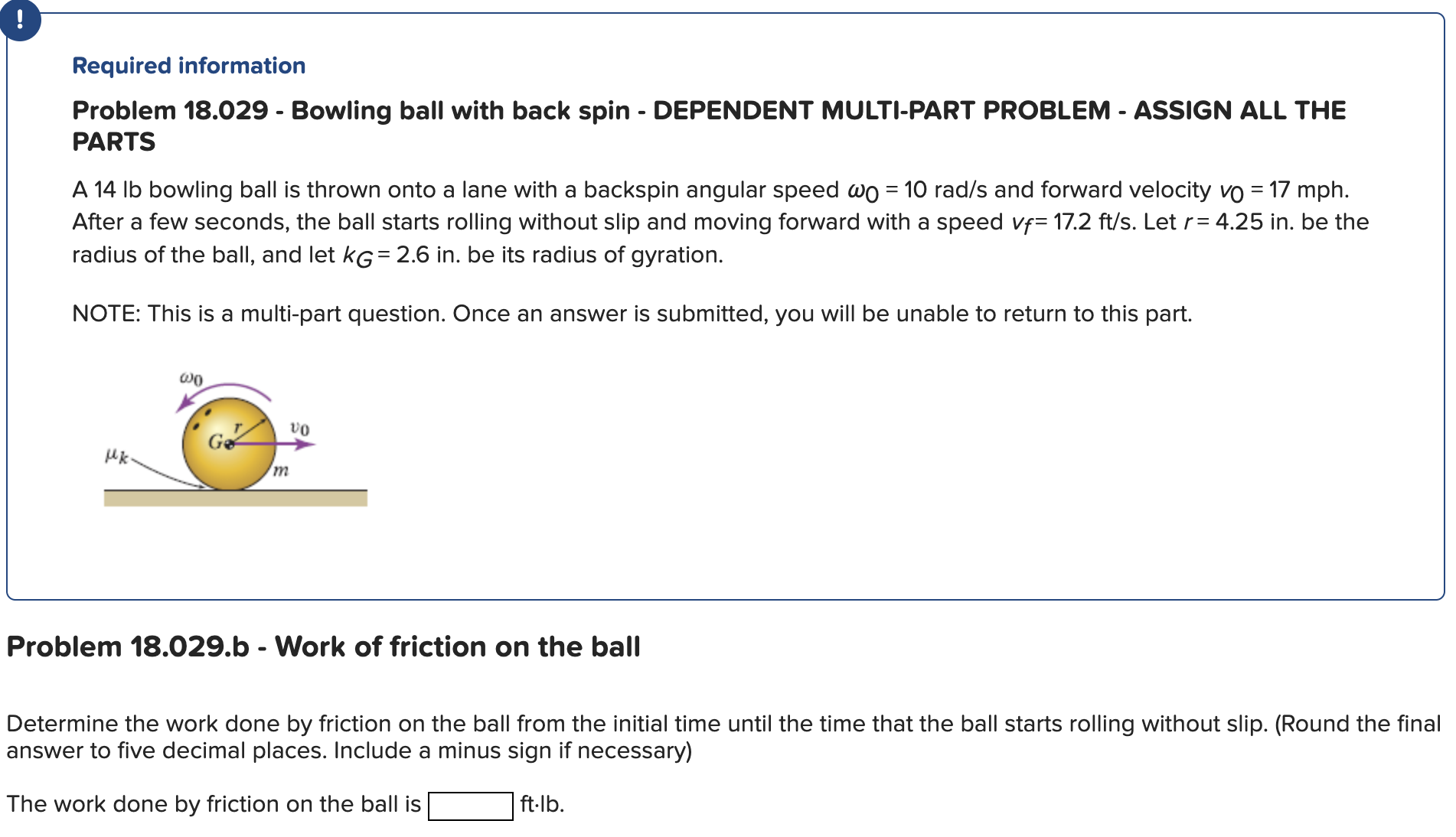 ! Required information Problem 18.029 - Bowling ball with back spin - DEPENDENT MULTI-PART PROBLEM - ASSIGN ALL THE PARTS A 14 lb bowling ball is thrown onto a lane with a backspin angular speed ω0 = 10 rad/s and forward velocity v0 = 17 mph. After a few seconds, the ball starts rolling without slip and moving forward with a speed vf = 17.2 ft/s. Let r = 4.25 in. be the radius of the ball, and let kG = 2.6 in. be its radius of gyration. NOTE: This is a multi-part question. Once an answer is submitted, you will be unable to return to this part. Problem 18.029. b - Work of friction on the ball Determine the work done by friction on the ball from the initial time until the time that the ball starts rolling without slip. (Round the final answer to five decimal places. Include a minus sign if necessary) The work done by friction on the ball is ft⋅lb. 