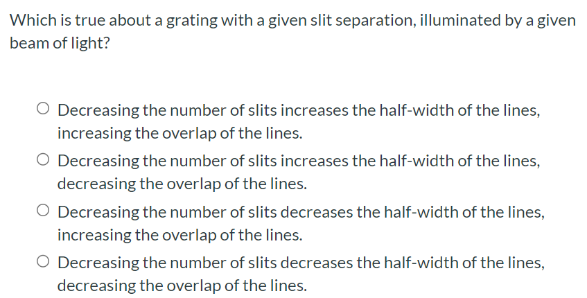 Which is true about a grating with a given slit separation, illuminated by a given beam of light? Decreasing the number of slits increases the half-width of the lines, increasing the overlap of the lines. Decreasing the number of slits increases the half-width of the lines, decreasing the overlap of the lines. Decreasing the number of slits decreases the half-width of the lines, increasing the overlap of the lines. Decreasing the number of slits decreases the half-width of the lines, decreasing the overlap of the lines.