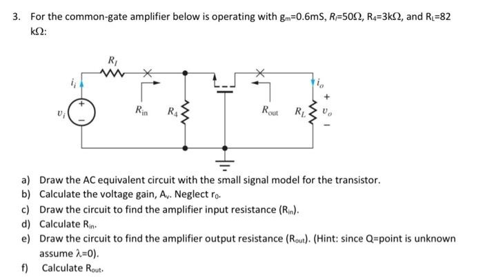 For the common-gate amplifier below is operating with gm = 0.6 mS, RI = 50 Ω, R4 = 3 kΩ, and RL = 82 kΩ : a) Draw the AC equivalent circuit with the small signal model for the transistor. b) Calculate the voltage gain, Av. Neglect r0. c) Draw the circuit to find the amplifier input resistance ( Rin). d) Calculate Rin. e) Draw the circuit to find the amplifier output resistance ( Rout ). (Hint: since Q = point is unknown assume λ = 0). f) Calculate Rout.