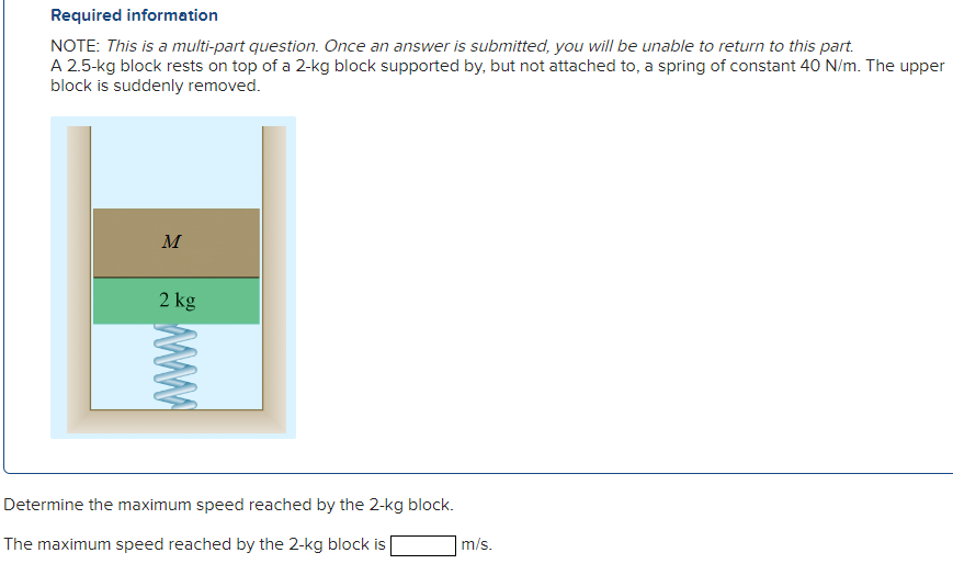 A 2.5 -kg block rests on top of a 2-kg block supported by, but not attached to, a spring of constant 40 N/m. The upper block is suddenly removed. Determine the maximum speed reached by the 2 -kg block. The maximum speed reached by the 2−kg block is m/s. Required information NOTE: This is a multi-part question. Once an answer is submitted, you will be unable to return to this part.