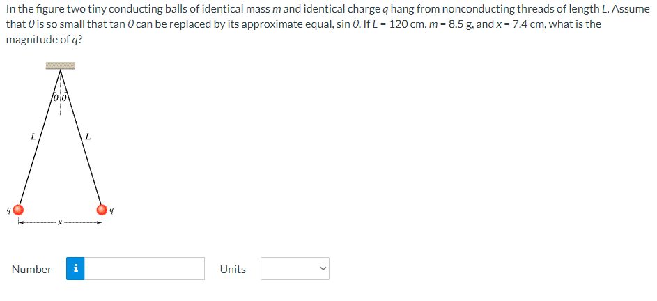 In the figure two tiny conducting balls of identical mass m and identical charge q hang from nonconducting threads of length L. Assume that θ is so small that tan⁡θ can be replaced by its approximate equal, sin⁡θ. If L = 120 cm, m = 8.5 g, and x = 7.4 cm, what is the magnitude of q? Number Units