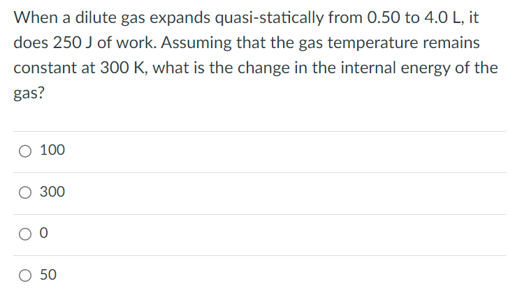 When a dilute gas expands quasi-statically from 0.50 to 4.0 L, it does 250 J of work. Assuming that the gas temperature remains constant at 300 K, what is the change in the internal energy of the gas? 100 300 0 50