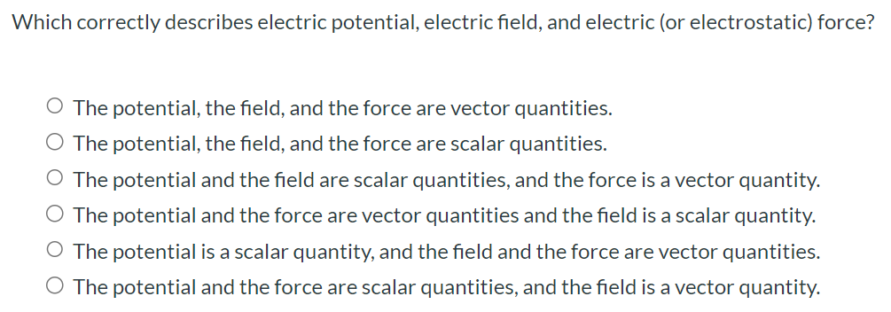 Which correctly describes electric potential, electric field, and electric (or electrostatic) force? The potential, the field, and the force are vector quantities. The potential, the field, and the force are scalar quantities. The potential and the field are scalar quantities, and the force is a vector quantity. The potential and the force are vector quantities and the field is a scalar quantity. The potential is a scalar quantity, and the field and the force are vector quantities. The potential and the force are scalar quantities, and the field is a vector quantity.