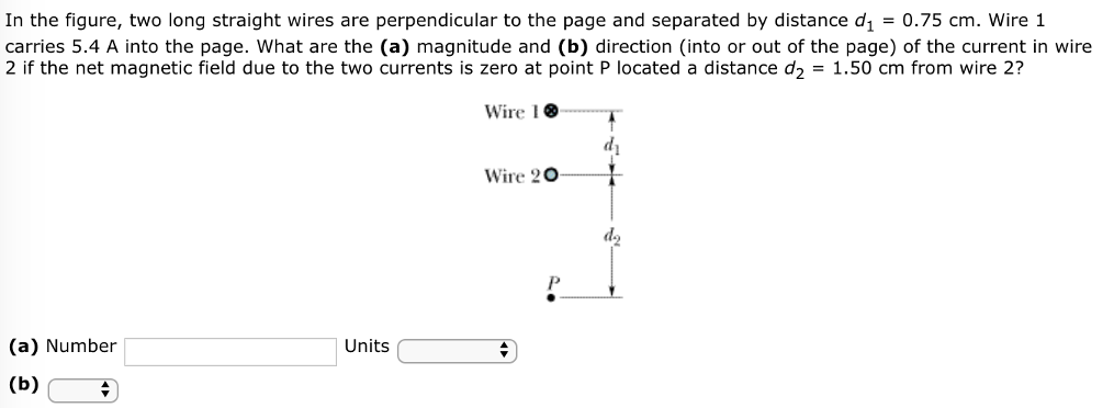 In the figure, two long straight wires are perpendicular to the page and separated by distance d1 = 0.75 cm. Wire 1 carries 5.4 A into the page. What are the (a) magnitude and (b) direction (into or out of the page) of the current in wire 2 if the net magnetic field due to the two currents is zero at point P located a distance d2 = 1.50 cm from wire 2? (a) Number Units (b)