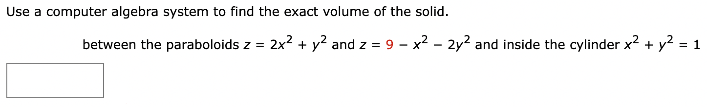 Use a computer algebra system to find the exact volume of the solid. between the paraboloids z = 2x2 + y2 and z = 9 − x2 − 2y2 and inside the cylinder x2 + y2 = 1