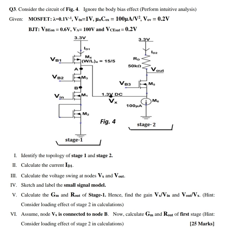 Q3. Consider the circuit of Fig. 4. Ignore the body bias effect (Perform intuitive analysis) Given: MOSFET: λ = 0.1 V−1, Vtn = 1 V, μnCox = 100 μA/V2, Vov = 0.2 V BJT: VBEon = 0.6 V, VA = 100 V and VCEsat = 0.2 V I. Identify the topology of stage 1 and stage 2. II. Calculate the current ID1 . III. Calculate the voltage swing at nodes Vx and Vout . IV. Sketch and label the small signal model. V. Calculate the Gm and Rout of Stage-1. Hence, find the gain Vx/Vin and Vout /Vx. (Hint: Consider loading effect of stage 2 in calculations) VI. Assume, node Vx is connected to node B. Now, calculate Gm and Rout of first stage (Hint: Consider loading effect of stage 2 in calculations) [25 Marks] 