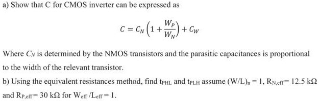 a) Show that C for CMOS inverter can be expressed as C = CN(1 + WP WN)+CW Where CN is determined by the NMOS transistors and the parasitic capacitances is proportional to the width of the relevant transistor. b) Using the equivalent resistances method, find tPHL and tpLH assume (W/L)n = 1, RN,eff = 12.5 kΩ and RP,eff = 30 kΩ for Weff/Leff = 1.