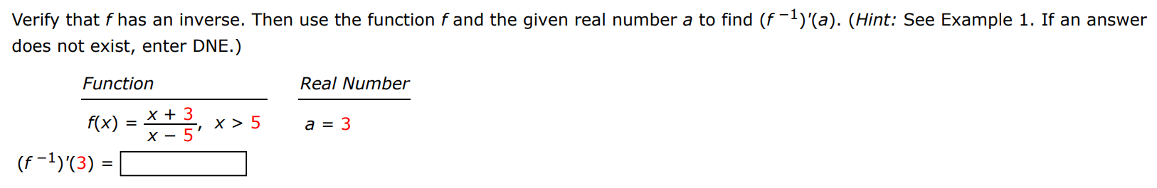 Verify that f has an inverse. Then use the function f and the given real number a to find (f−1)′(a). (Hint: See Example 1 . If an answer does not exist, enter DNE. ) Function Real Number f(x) = x+3 x−5, x > 5 a = 3(f−1)′(3) = 