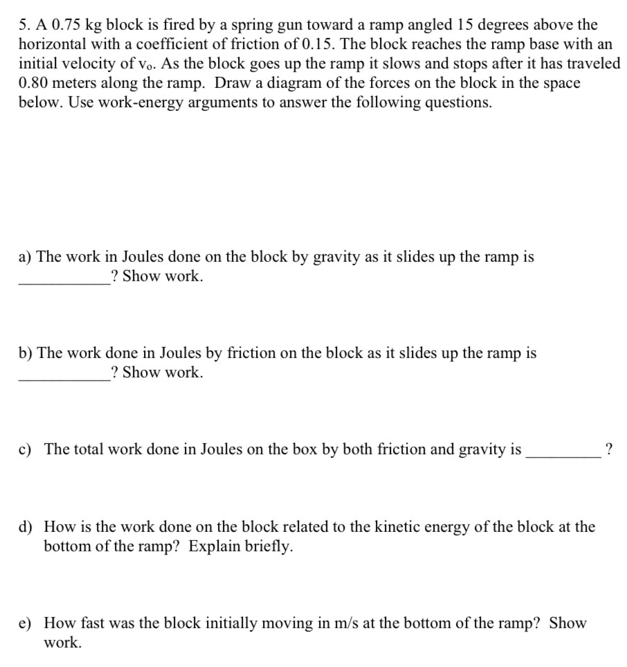 A 0.75 kg block is fired by a spring gun toward a ramp angled 15 degrees above the horizontal with a coefficient of friction of 0.15. The block reaches the ramp base with an initial velocity of vo. As the block goes up the ramp it slows and stops after it has traveled 0.80 meters along the ramp. Draw a diagram of the forces on the block in the space below. Use work-energy arguments to answer the following questions. a) The work in Joules done on the block by gravity as it slides up the ramp is ? Show work. b) The work done in Joules by friction on the block as it slides up the ramp is ? Show work. c) The total work done in Joules on the box by both friction and gravity is ? d) How is the work done on the block related to the kinetic energy of the block at the bottom of the ramp? Explain briefly. e) How fast was the block initially moving in m/s at the bottom of the ramp? Show work.