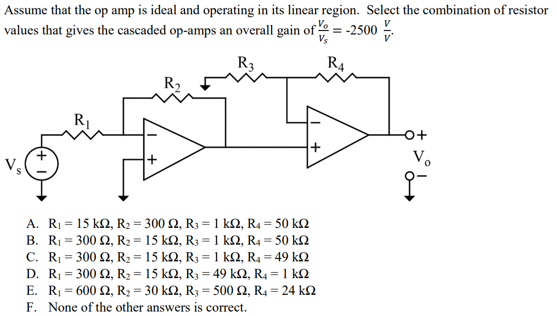 Assume that the op amp is ideal and operating in its linear region. Select the combination of resistor values that gives the cascaded op-amps an overall gain of Vo/Vs = -2500 V/V. A. R1 = 15 kΩ, R2 = 300 Ω, R3 = 1 kΩ, R4 = 50 kΩ B. R1 = 300 Ω, R2 = 15 kΩ, R3 = 1 kΩ, R4 = 50 kΩ C. R1 = 300 Ω, R2 = 15 kΩ, R3 = 1 kΩ, R4 = 49 kΩ D. R1 = 300 Ω, R2 = 15 kΩ, R3 = 49 kΩ, R4 = 1 kΩ E. R1 = 600 Ω, R2 = 30 kΩ, R3 = 500 Ω, R4 = 24 kΩ F. None of the other answers is correct.