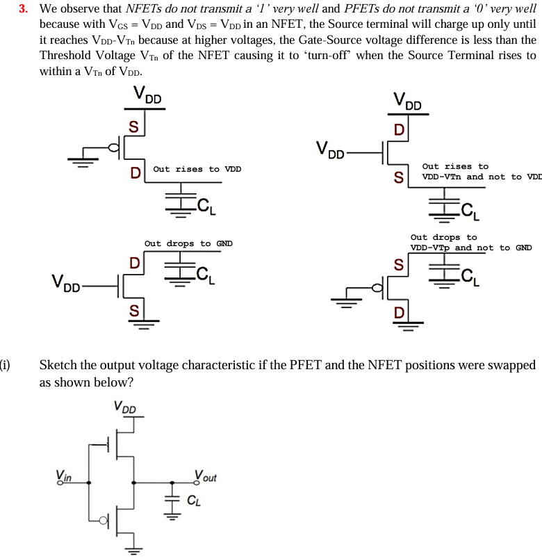 We observe that NFETs do not transmit a ‘1’ very well and PFETs do not transmit a ‘0’ very well because with VGS = VDD and VDS = VDD in an NFET, the Source terminal will charge up only until it reaches VDD-VTn because at higher voltages, the Gate-Source voltage difference is less than the Threshold Voltage VTn of the NFET causing it to ‘turn-off’ when the Source Terminal rises to within a VTn of VDD. Sketch the output voltage characteristic if the PFET and the NFET positions were swapped as shown below? i) Write down the voltages at A, B, C, D, E, F, G in the following circuit, assuming that the initial voltage on each node is 2.5 volts. The relevant transistor parameters are, VDD = 5 V, VTn = 1 V and ∣VTp∣ = 0.7 V