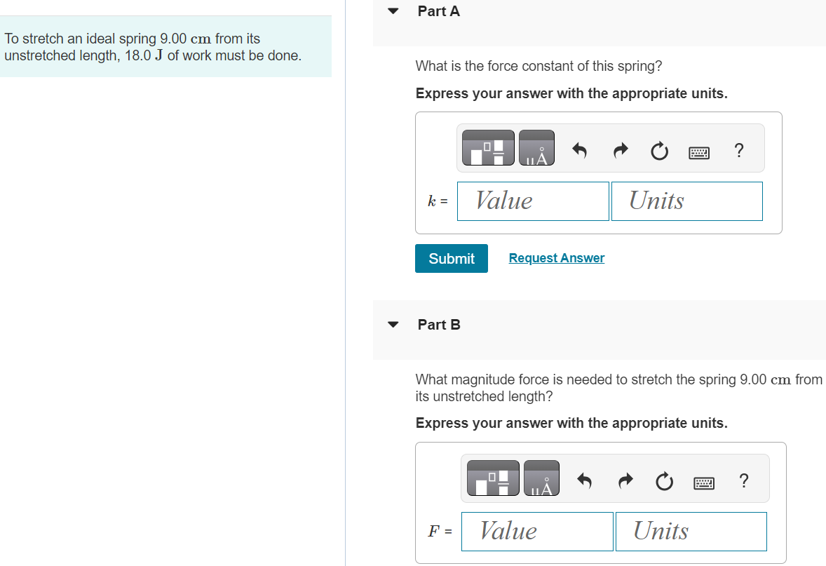 To stretch an ideal spring 9.00 cm from its unstretched length, 18.0 J of work must be done. What is the force constant of this spring? Express your answer with the appropriate units. k = Value Units Submit Request Answer Part B What magnitude force is needed to stretch the spring 9.00 cm from its unstretched length? Express your answer with the appropriate units. F = Part C How much work must be done to compress this spring 4.00 cm from its unstretched length? Express your answer with the appropriate units. W = Submit Request Answer Part D What force is needed to compress the spring this distance? Express your answer with the appropriate units. F =