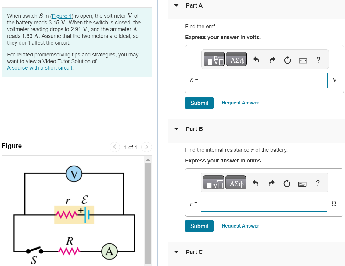 When switch S in (Figure 1) is open, the voltmeter V of the battery reads 3.15 V. When the switch is closed, the voltmeter reading drops to 2.91 V, and the ammeter A reads 1.63 A. Assume that the two meters are ideal, so they don't affect the circuit. For related problemsolving tips and strategies, you may want to view a Video Tutor Solution of A source with a short circuit. Figure 1 of 1 Part A Find the emf. Express your answer in volts. Submit Request Answer Part B Find the internal resistance r of the battery. Express your answer in ohms. Submit Request Answer Part C Find the resistance R. Express your answer in ohms. R = 