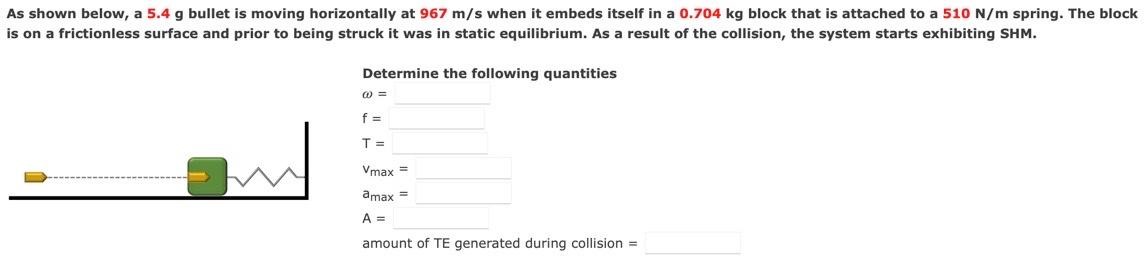 As shown below, a 5.4 g bullet is moving horizontally at 967 m/s when it embeds itself in a 0.704 kg block that is attached to a 510 N/m spring. The block is on a frictionless surface and prior to being struck it was in static equilibrium. As a result of the collision, the system starts exhibiting SHM. Determine the following quantities ω = f = T = vmax = amax = A = amount of TE generated during collision =