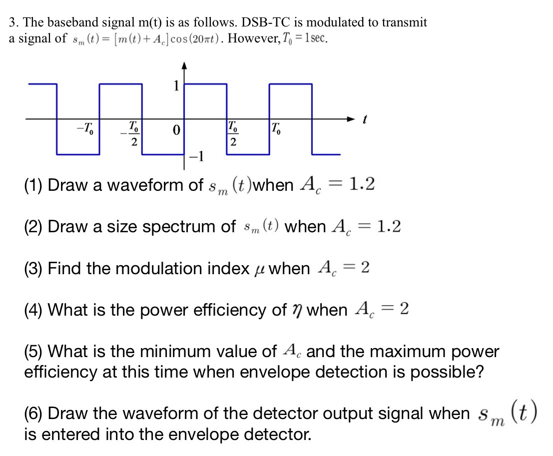 The baseband signal m(t) is as follows. DSB-TC is modulated to transmit a signal of sm(t) = [m(t) + Ac]cos⁡(20πt). However, T0 = 1 sec. (1) Draw a waveform of sm(t) when Ac = 1.2 (2) Draw a size spectrum of sm(t) when Ac = 1.2 (3) Find the modulation index μ when Ac = 2 (4) What is the power efficiency of η when Ac = 2 (5) What is the minimum value of Ac and the maximum power efficiency at this time when envelope detection is possible? (6) Draw the waveform of the detector output signal when sm(t) is entered into the envelope detector. 