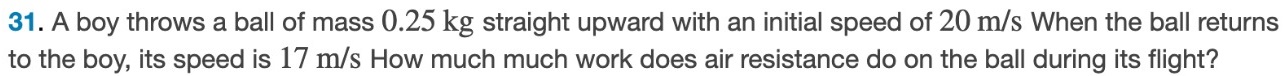A boy throws a ball of mass 0.25 kg straight upward with an initial speed of 20 m/s When the ball returns to the boy, its speed is 17 m/s How much much work does air resistance do on the ball during its flight? 