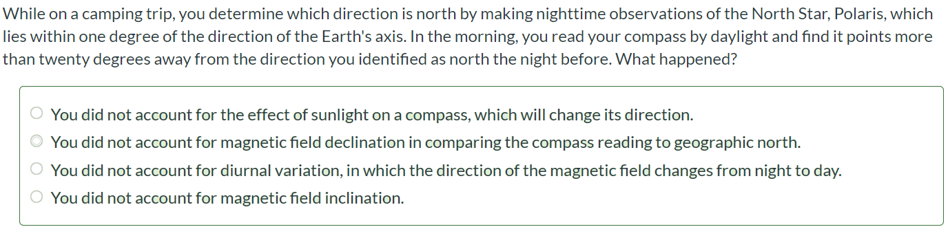 While on a camping trip, you determine which direction is north by making nighttime observations of the North Star, Polaris, which lies within one degree of the direction of the Earth's axis. In the morning, you read your compass by daylight and find it points more than twenty degrees away from the direction you identified as north the night before. What happened? You did not account for the effect of sunlight on a compass, which will change its direction. You did not account for magnetic field declination in comparing the compass reading to geographic north. You did not account for diurnal variation, in which the direction of the magnetic field changes from night to day. You did not account for magnetic field inclination.