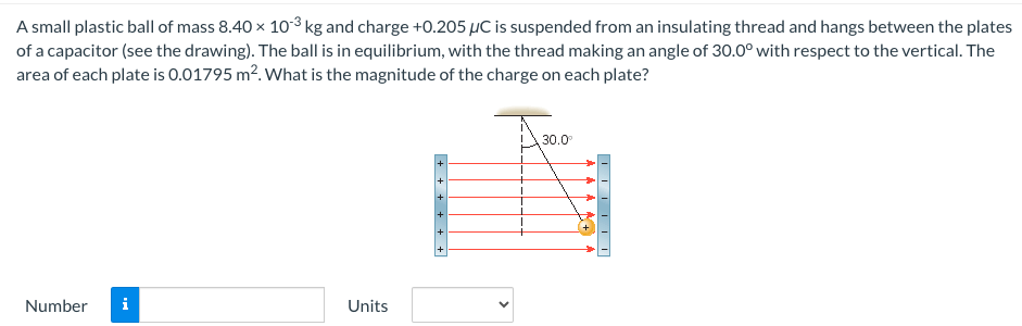 A small plastic ball of mass 8.40×10−3 kg and charge +0.205 μC is suspended from an insulating thread and hangs between the plates of a capacitor (see the drawing). The ball is in equilibrium, with the thread making an angle of 30.0∘ with respect to the vertical. The area of each plate is 0.01795 m2. What is the magnitude of the charge on each plate? Number Units