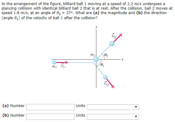 In the arrangement of the figure, billiard ball 1 moving at a speed of 2.2 m/s undergoes a glancing collision with identical billiard ball 2 that is at rest. After the collision, ball 2 moves at speed 1.8 m/s, at an angle of θ2 = 37∘. What are (a) the magnitude and (b) the direction (angle θ1) of the velocity of ball 1 after the collision? (a) Number Units (b) Number Units