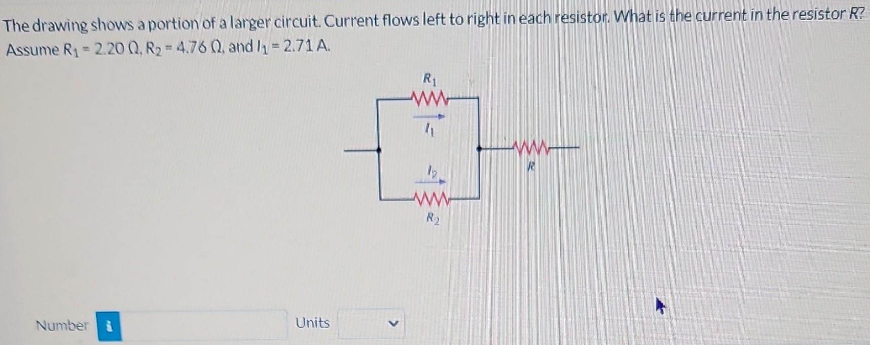 The drawing shows a portion of a larger circuit. Current flows left to right in each resistor. What is the current in the resistor R? Assume R1 = 2.20 Ω, R2 = 4.76 Ω, and I1 = 2.71 A. Number Units