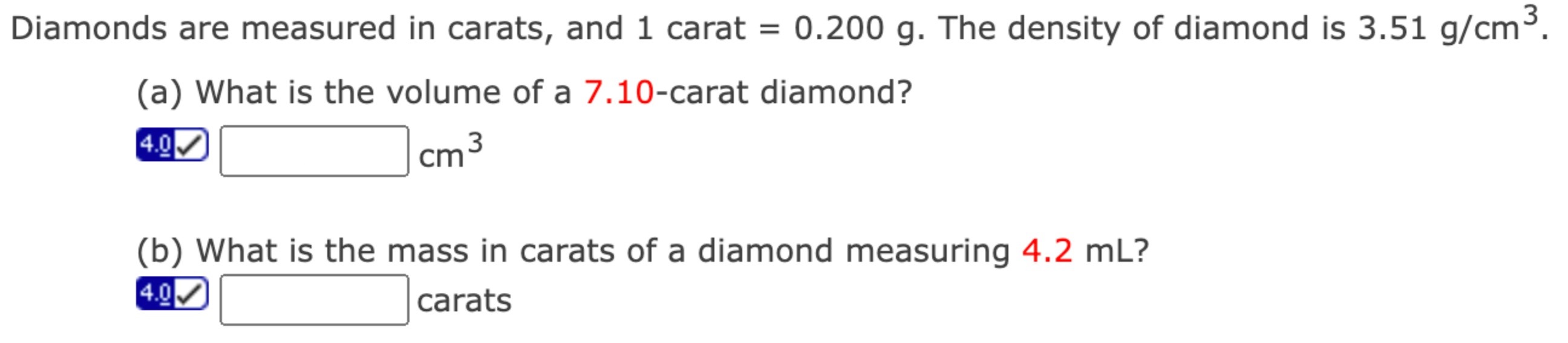 Diamonds are measured in carats, and 1 carat = 0.200 g. The density of diamond is 3.51 g/cm3. (a) What is the volume of a 7.10-carat diamond? cm3 (b) What is the mass in carats of a diamond measuring 4.2 mL? carats