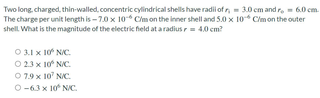Two long, charged, thin-walled, concentric cylindrical shells have radii of ri = 3.0 cm and ro = 6.0 cm. The charge per unit length is −7.0×10−6 C/m on the inner shell and 5.0×10−6 C/m on the outer shell. What is the magnitude of the electric field at a radius r = 4.0 cm ? 3.1×106 N/C. 2.3×106 N/C. 7.9×107 N/C. −6.3×106 N/C.