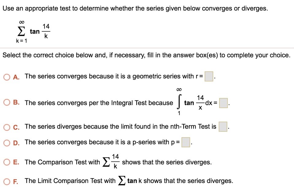 Use an appropriate test to determine whether the series given below converges or diverges. Σ∞ k=1 tan 14/k Select the correct choice below and, if necessary, fill in the answer box(es) to complete your choice. A. The series converges because it is a geometric series with r = . B. The series converges per the Integral Test because R ∞ 1 tan 14 x dx = . C. The series diverges because the limit found in the nth Term Test is . D. The series converges because it is a p-series with p = . E. The Comparison Test with P 14 k shows that the series diverges. F. The Limit Comparison Test with P tan k shows that the series diverges.