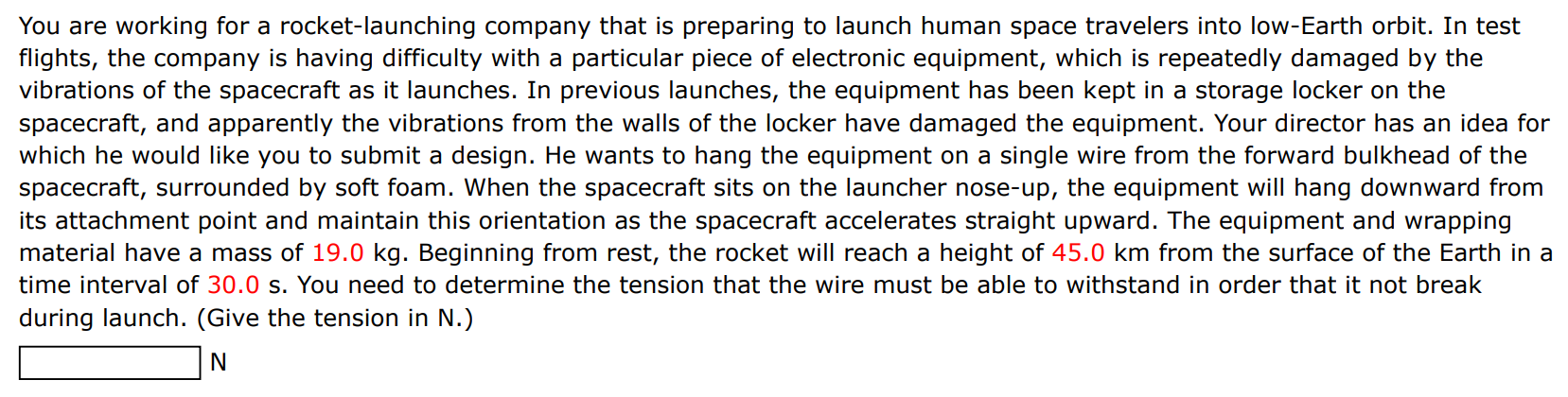 You are working for a rocket-launching company that is preparing to launch human space travelers into low-Earth orbit. In test flights, the company is having difficulty with a particular piece of electronic equipment, which is repeatedly damaged by the vibrations of the spacecraft as it launches. In previous launches, the equipment has been kept in a storage locker on the spacecraft, and apparently the vibrations from the walls of the locker have damaged the equipment. Your director has an idea for which he would like you to submit a design. He wants to hang the equipment on a single wire from the forward bulkhead of the spacecraft, surrounded by soft foam. When the spacecraft sits on the launcher nose-up, the equipment will hang downward from its attachment point and maintain this orientation as the spacecraft accelerates straight upward. The equipment and wrapping material have a mass of 19.0 kg. Beginning from rest, the rocket will reach a height of 45.0 km from the surface of the Earth in a time interval of 30.0 s. You need to determine the tension that the wire must be able to withstand in order that it not break during launch. (Give the tension in N.) N 