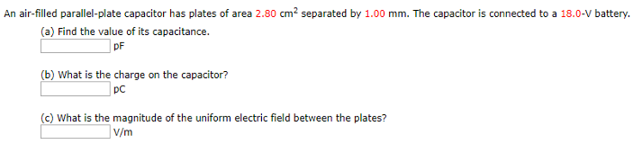 An air-filled parallel-plate capacitor has plates of area 2.80 cm2 separated by 1.00 mm. The capacitor is connected to a 18.0−V battery. (a) Find the value of its capacitance. pF (b) What is the charge on the capacitor? pC (c) What is the magnitude of the uniform electric field between the plates? V/m