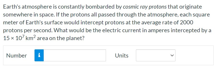 Earth's atmosphere is constantly bombarded by cosmic ray protons that originate somewhere in space. If the protons all passed through the atmosphere, each square meter of Earth's surface would intercept protons at the average rate of 2000 protons per second. What would be the electric current in amperes intercepted by a 15×107 km2 area on the planet? Number Units