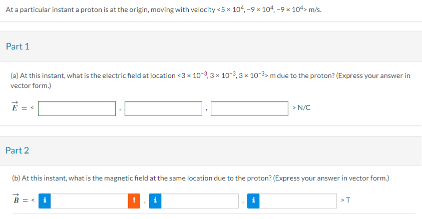 At a particular instant a proton is at the origin, moving with velocity  < 5×104, −9×104, −9×104 > m/s Part 1 (a) At this instant, what is the electric field at location  < 3×10−3, 3×10−3, 3×10−3 > m due to the proton? (Express your answer in vector form.) E→ =  < > N/C Part 2 (b) At this instant, what is the magnetic field at the same location due to the proton? (Express your answer in vector form.) B→ =  < > T