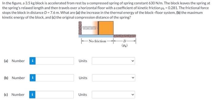 In the figure, a 3.5 kg block is accelerated from rest by a compressed spring of spring constant 630 N/m. The block leaves the spring at the spring's relaxed length and then travels over a horizontal floor with a coefficient of kinetic friction μk = 0.281. The frictional force stops the block in distance D = 7.6 m. What are (a) the increase in the thermal energy of the block-floor system, (b) the maximum kinetic energy of the block, and (c) the original compression distance of the spring? (a) Number Units (b) Number Units (c) Number Units