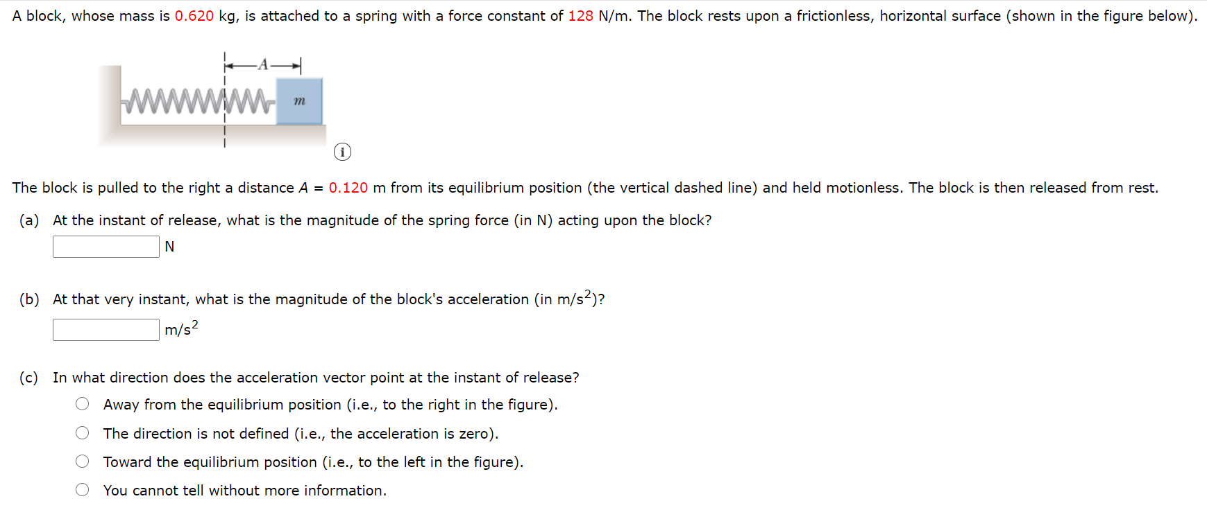 A block, whose mass is 0.620 kg, is attached to a spring with a force constant of 128 N/m. The block rests upon a frictionless, horizontal surface (shown in the figure below). The block is pulled to the right a distance A = 0.120 m from its equilibrium position (the vertical dashed line) and held motionless. The block is then released from rest. (a) At the instant of release, what is the magnitude of the spring force (in N) acting upon the block? N (b) At that very instant, what is the magnitude of the block's acceleration (in m/s2 )? m/s2 (c) In what direction does the acceleration vector point at the instant of release? Away from the equilibrium position (i. e. , to the right in the figure). The direction is not defined (i.e., the acceleration is zero). Toward the equilibrium position (i.e., to the left in the figure). You cannot tell without more information.