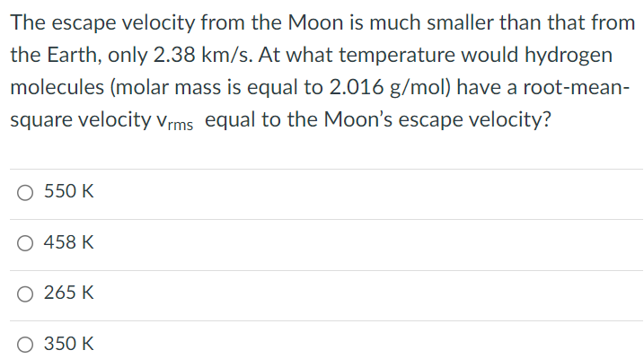 The escape velocity from the Moon is much smaller than that from the Earth, only 2.38 km/s. At what temperature would hydrogen molecules (molar mass is equal to 2.016 g/mol ) have a root-meansquare velocity vrms equal to the Moon's escape velocity? 550 K 458 K 265 K 350 K 