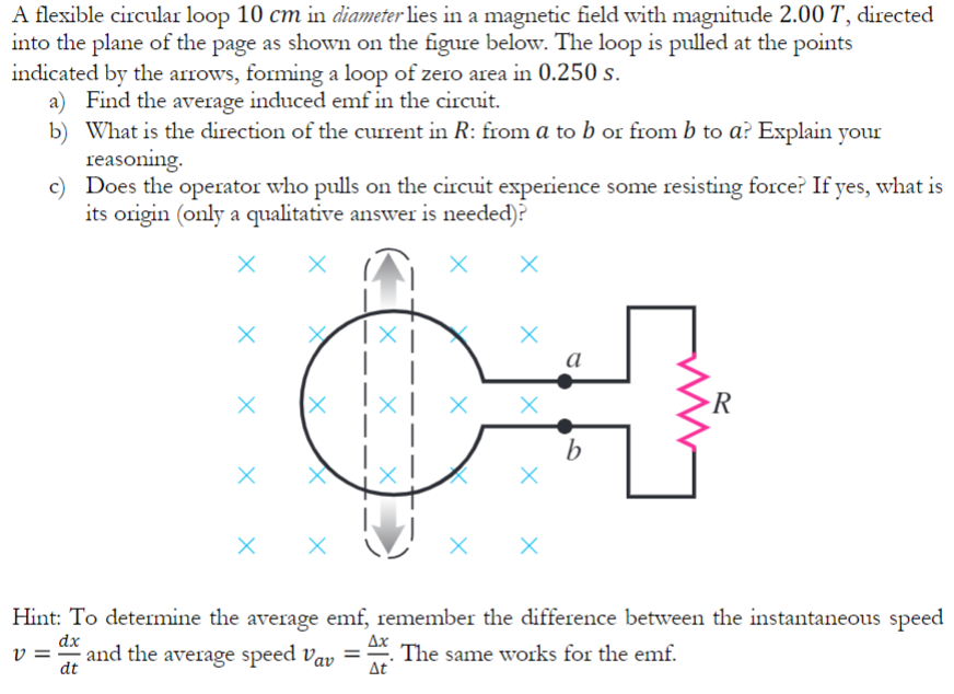 A flexible circular loop 10 cm in diameter lies in a magnetic field with magnitude 2.00 T, directed into the plane of the page as shown on the figure below. The loop is pulled at the points indicated by the arrows, forming a loop of zero area in 0.250 s. a) Find the average induced emf in the circuit. b) What is the direction of the current in R : from a to b or from b to a ? Explain your reasoning. c) Does the operator who pulls on the circuit experience some resisting force? If yes, what is its origin (only a qualitative answer is needed)? Hint: To determine the average emf, remember the difference between the instantaneous speed v = dx dt and the average speed vav = Δx Δt. The same works for the emf.