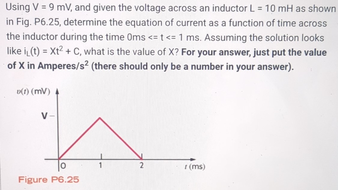 Using V = 9 mV, and given the voltage across an inductor L = 10 mH as shown in Fig. P6.25, determine the equation of current as a function of time across the inductor during the time 0 ms < = t < = 1 ms. Assuming the solution looks like iL(t) = Xt2 + C, what is the value of X? For your answer, just put the value of X in Amperes/s2 (there should only be a number in your answer). Figure P6.25