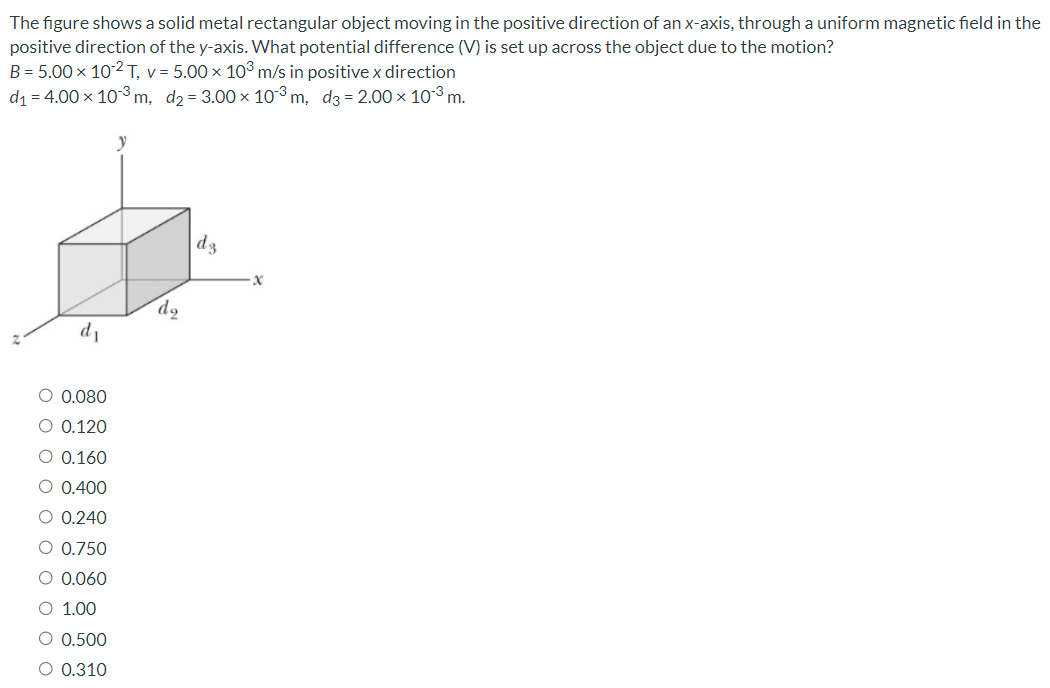 The figure shows a solid metal rectangular object moving in the positive direction of an x-axis, through a uniform magnetic field in the positive direction of the y-axis. What potential difference (V) is set up across the object due to the motion? B = 5.00×10−2 T, v = 5.00×103 m/s in positive x direction d1 = 4.00×10−3 m, d2 = 3.00×10−3 m, d3 = 2.00×10−3 m. 0.080 0.120 0.160 0.400 0.240 0.750 0.060 1.00 0.500 0.310