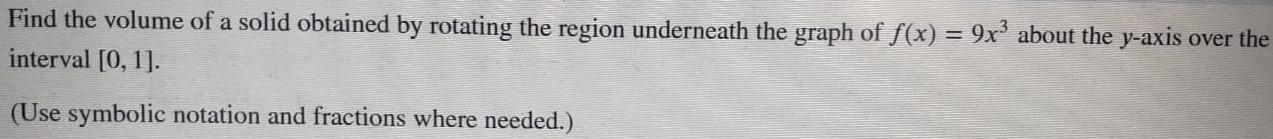 Find the volume of a solid obtained by rotating the region underneath the graph of f(x) = 9x3 about the y-axis over the interval [0, 1]. (Use symbolic notation and fractions where needed. ) 
