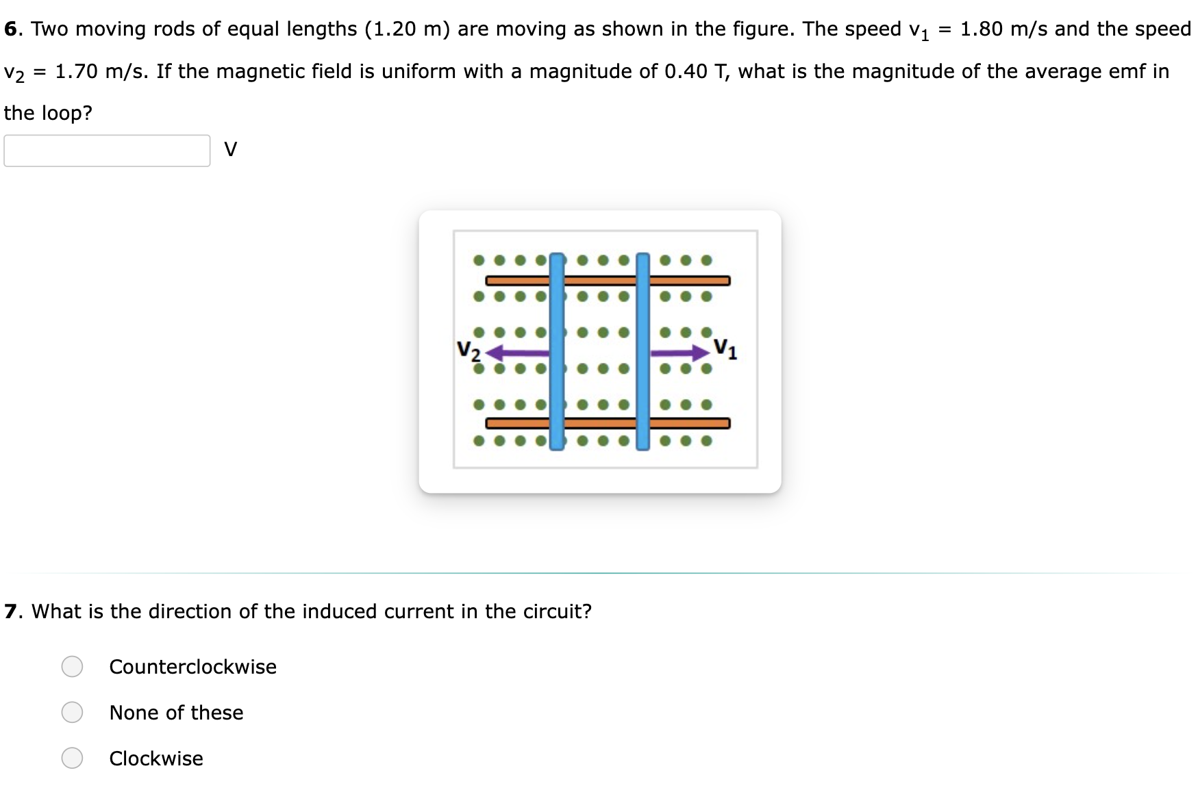 Two moving rods of equal lengths (1.20 m) are moving as shown in the figure. The speed v1 = 1.80 m/s and the speed v2 = 1.70 m/s. If the magnetic field is uniform with a magnitude of 0.40 T, what is the magnitude of the average emf in the loop? V What is the direction of the induced current in the circuit? Counterclockwise None of these Clockwise