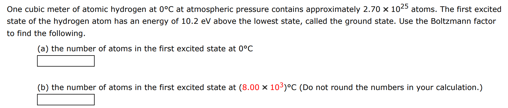 One cubic meter of atomic hydrogen at 0∘C at atmospheric pressure contains approximately 2.70×1025 atoms. The first excited state of the hydrogen atom has an energy of 10.2 eV above the lowest state, called the ground state. Use the Boltzmann factor to find the following. (a) the number of atoms in the first excited state at 0∘C (b) the number of atoms in the first excited state at (8.00×103)∘C (Do not round the numbers in your calculation.)