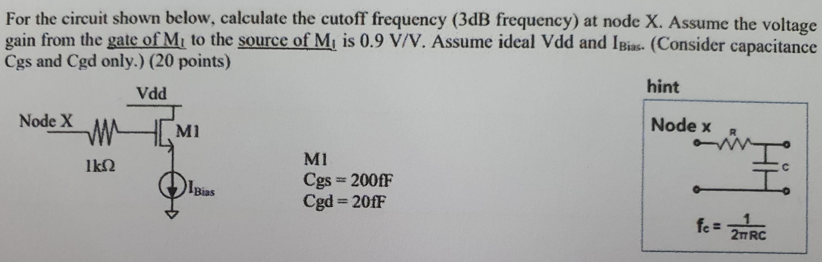 For the circuit shown below, calculate the cutoff frequency (3dB frequency) at node X. Assume the voltage gain from the gate of M1 to the source of M1 is 0.9 V/V. Assume ideal Vdd and IBias. (Consider capacitance Cgs and Cgd only.) (20 points) M1 Cgs = 200fF Cgd = 20fF