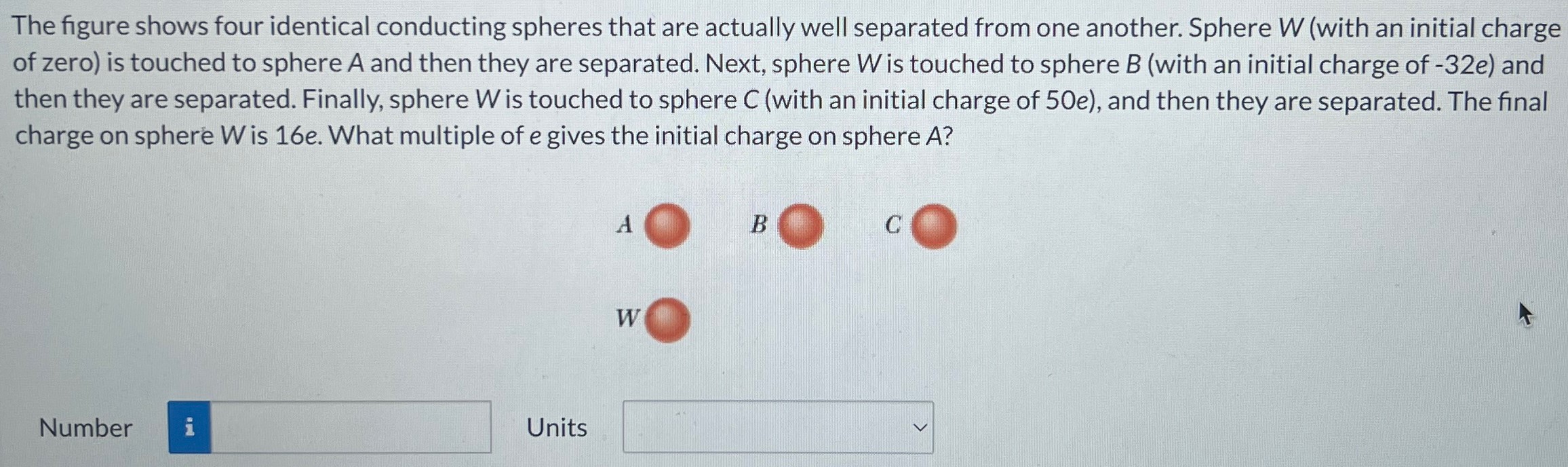 The figure shows four identical conducting spheres that are actually well separated from one another. Sphere W (with an initial charge of zero) is touched to sphere A and then they are separated. Next, sphere W is touched to sphere B (with an initial charge of −32e) and then they are separated. Finally, sphere W is touched to sphere C (with an initial charge of 50 e), and then they are separated. The final charge on sphere W is 16e. What multiple of e gives the initial charge on sphere A? Number Units