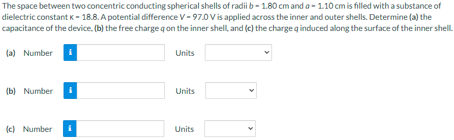 The space between two concentric conducting spherical shells of radii b = 1.80 cm and a = 1.10 cm is filled with a substance of dielectric constant k = 18.8. A potential difference V = 97.0 V is applied across the inner and outer shells. Determine (a) the capacitance of the device, (b) the free charge q on the inner shell, and (c) the charge q induced along the surface of the inner shell. (a) Number Units (b) Number Units (c) Number Units