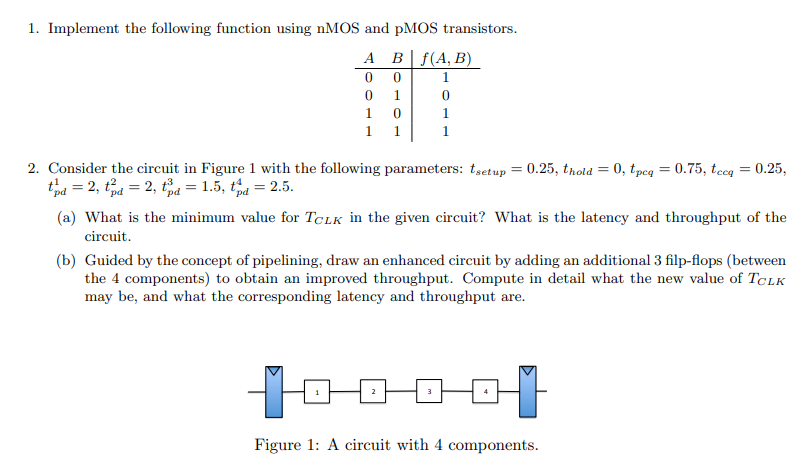 Implement the following function using nMOS and pMOS transistors. Consider the circuit in Figure 1 with the following parameters: tsetup = 0.25, thold = 0, tpcq = 0.75, tccq = 0.25, tpd1 = 2, tpd2 = 2, tpd3 = 1.5, tpd4 = 2.5. (a) What is the minimum value for TCLK in the given circuit? What is the latency and throughput of the circuit. (b) Guided by the concept of pipelining, draw an enhanced circuit by adding an additional 3 filp-flops (between the 4 components) to obtain an improved throughput. Compute in detail what the new value of TCLK may be, and what the corresponding latency and throughput are. Figure 1: A circuit with 4 components. 