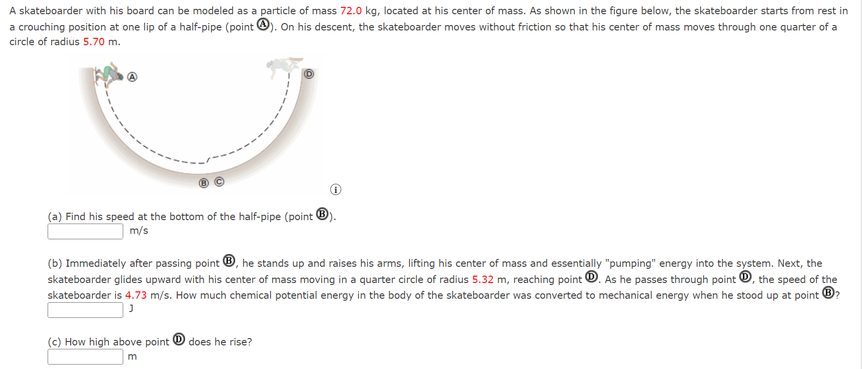 A skateboarder with his board can be modeled as a particle of mass 72.0 kg, located at his center of mass. As shown in the figure below, the skateboarder starts from rest in a crouching position at one lip of a half-pipe (point A). On his descent, the skateboarder moves without friction so that his center of mass moves through one quarter of a circle of radius 5.70 m. (a) Find his speed at the bottom of the half-pipe (point (B). m/s (b) Immediately after passing point B, he stands up and raises his arms, lifting his center of mass and essentially "pumping" energy into the system. Next, the skateboarder glides upward with his center of mass moving in a quarter circle of radius 5.32 m, reaching point (D). As he passes through point (D), the speed of the skateboarder is 4.73 m/s. How much chemical potential energy in the body of the skateboarder was converted to mechanical energy when he stood up at point (B) J (c) How high above point (D) does he rise? m