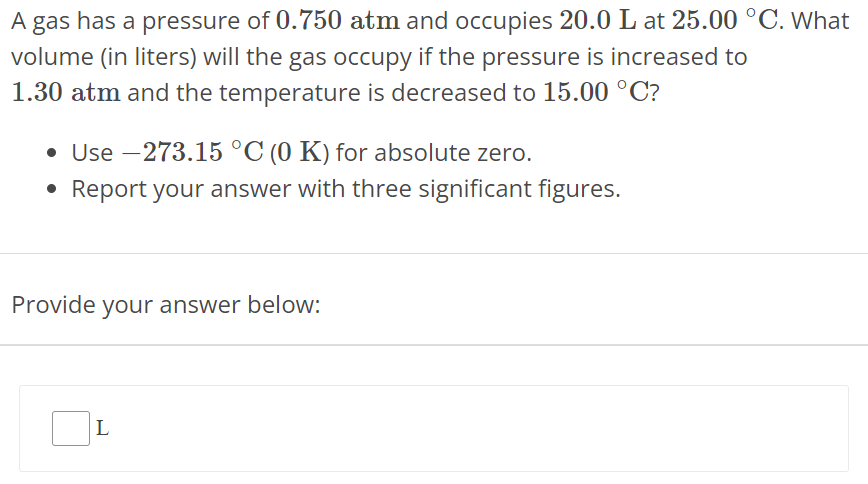 A gas has a pressure of 0.750 atm and occupies 20.0 L at 25.00∘C. What volume (in liters) will the gas occupy if the pressure is increased to 1.30 atm and the temperature is decreased to 15.00∘C ? Use −273.15∘C(0 K) for absolute zero. Report your answer with three significant figures. Provide your answer below: L 