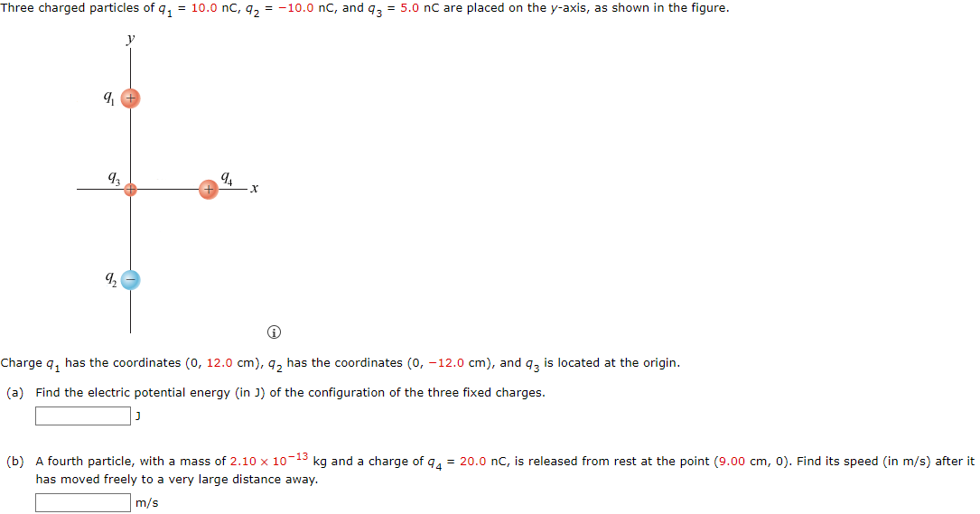 Three charged particles of q1 = 10.0 nC, q2 = −10.0 nC, and q3 = 5.0 nC are placed on the y-axis, as shown in the figure. Charge q1 has the coordinates (0, 12.0 cm), q2 has the coordinates (0, −12.0 cm), and q3 is located at the origin. (a) Find the electric potential energy (in J) of the configuration of the three fixed charges. J (b) A fourth particle, with a mass of 2.10×10−13 kg and a charge of q4 = 20.0 nC, is released from rest at the point (9.00 cm, 0). Find its speed (in m/s) after it has moved freely to a very large distance away. m/s