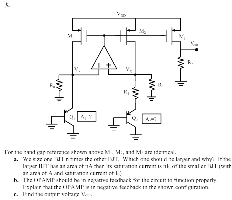  For the band gap reference shown above M1, M2, and M3 are identical. a. We size one BJT n times the other BJT. Which one should be larger and why? If the larger BJT has an area of nA then its saturation current is nIs of the smaller BJT (with an area of A and saturation current of Is) b. The OPAMP should be in negative feedback for the circuit to function properly. Explain that the OPAMP is in negative feedback in the shown configuration. c. Find the output voltage Vout.